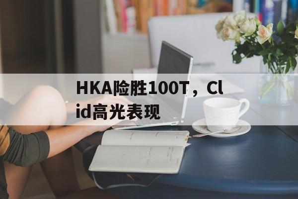 HKA险胜100T,Clid高光表现 HKA险胜100T,Clid高光表现
